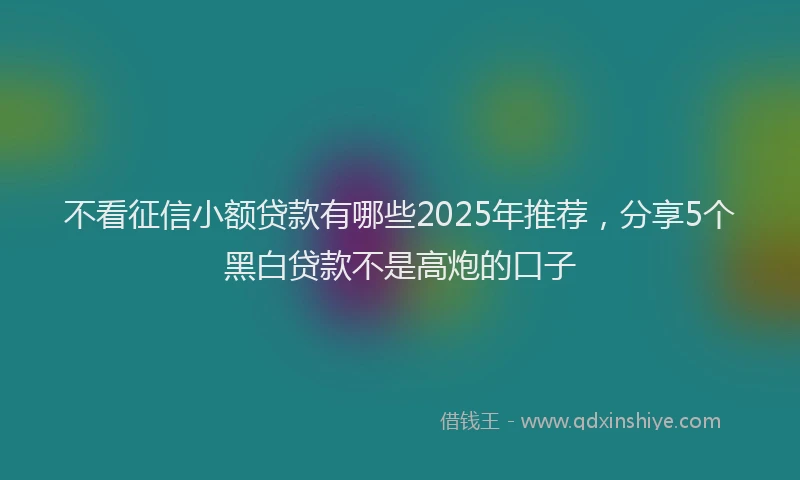 不看征信小额贷款有哪些2025年推荐,分享5个黑白贷款不是高炮的口子