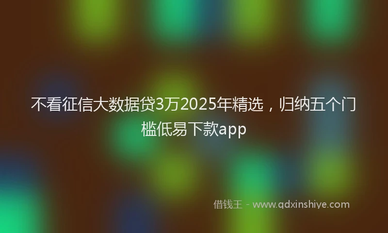 不看征信大数据贷3万2025年精选，归纳五个门槛低易下款app