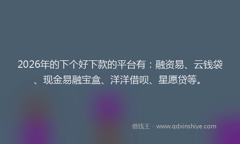 2026年的下个好下款的平台有：融资易、云钱袋、现金易融宝盒、洋洋借呗、星愿贷等。