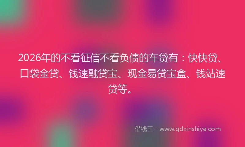 2026年的不看征信不看负债的车贷有：快快贷、口袋金贷、钱速融贷宝、现金易贷宝盒、钱站速贷等。