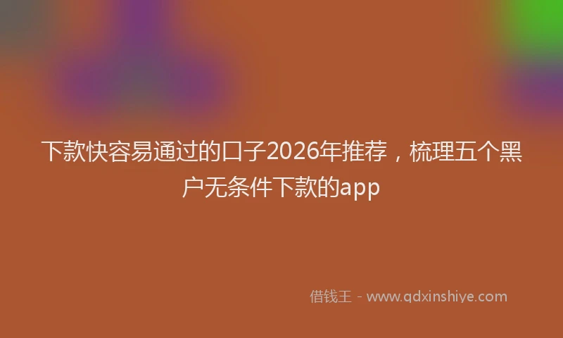 下款快容易通过的口子2026年推荐，梳理五个黑户无条件下款的app