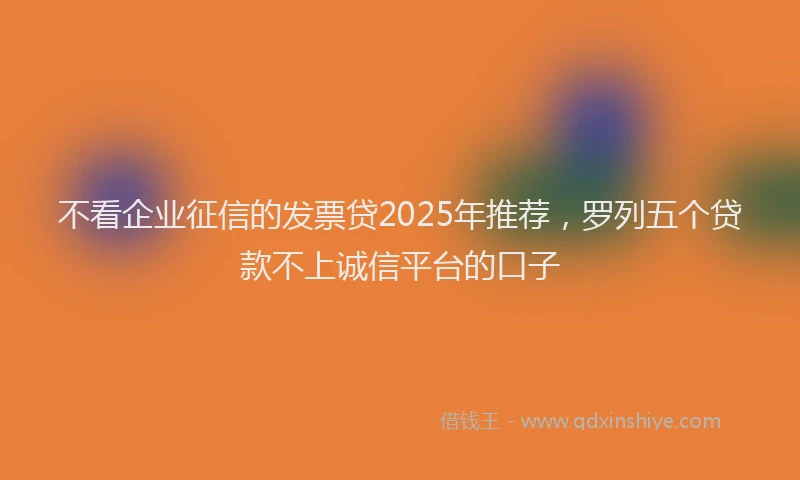 不看企业征信的发票贷2025年推荐，罗列五个贷款不上诚信平台的口子