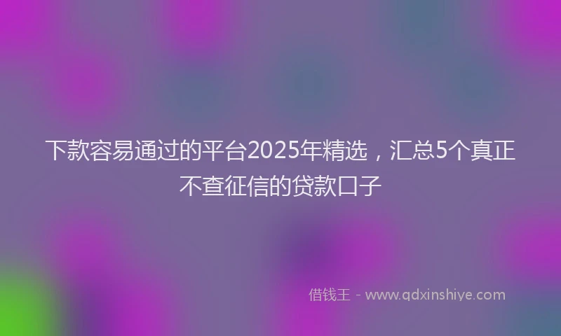 下款容易通过的平台2025年精选，汇总5个真正不查征信的贷款口子