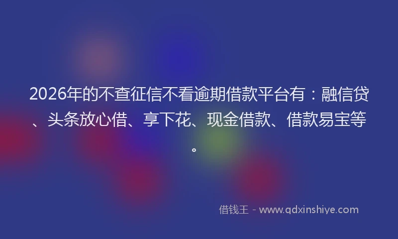 2026年的不查征信不看逾期借款平台有：融信贷、头条放心借、享下花、现金借款、借款易宝等。