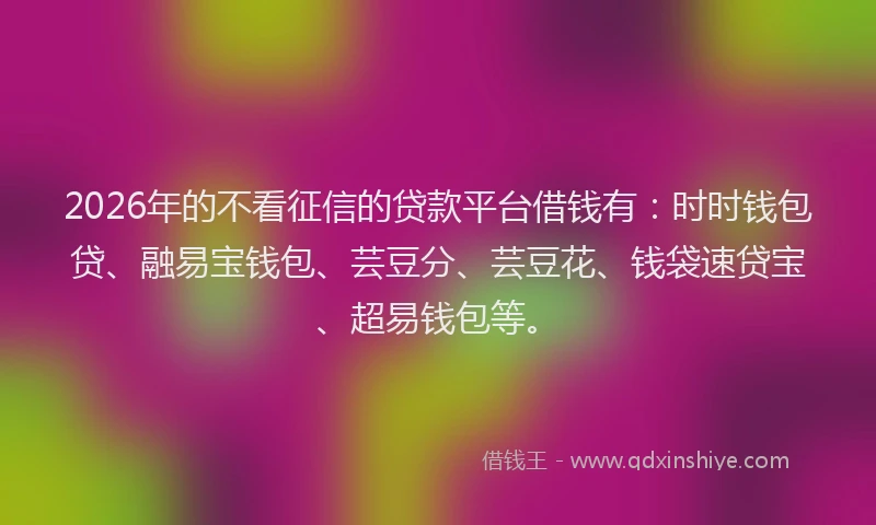 2026年的不看征信的贷款平台借钱有：时时钱包贷、融易宝钱包、芸豆分、芸豆花、钱袋速贷宝、超易钱包等。