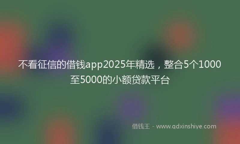 不看征信的借钱app2025年精选，整合5个1000至5000的小额贷款平台