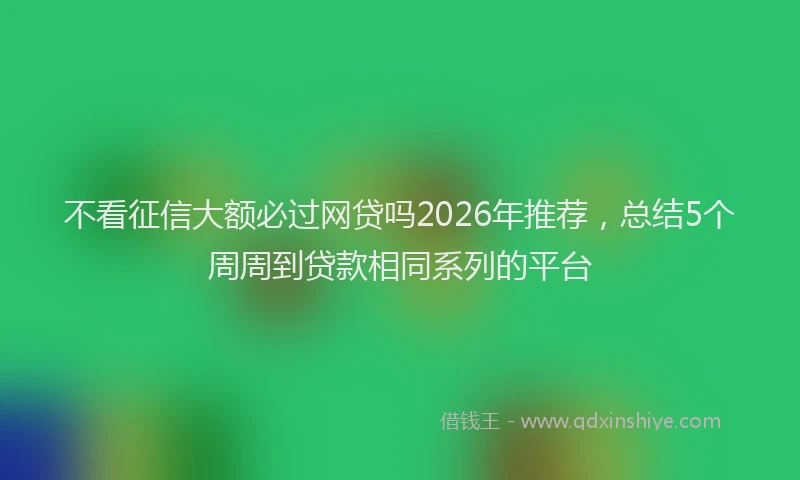 不看征信大额必过网贷吗2026年推荐，总结5个周周到贷款相同系列的平台