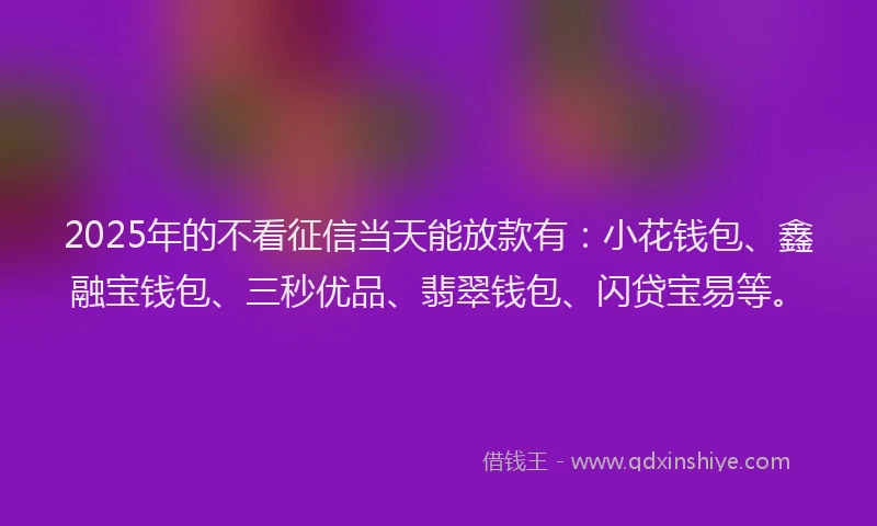 2025年的不看征信当天能放款有：小花钱包、鑫融宝钱包、三秒优品、翡翠钱包、闪贷宝易等。