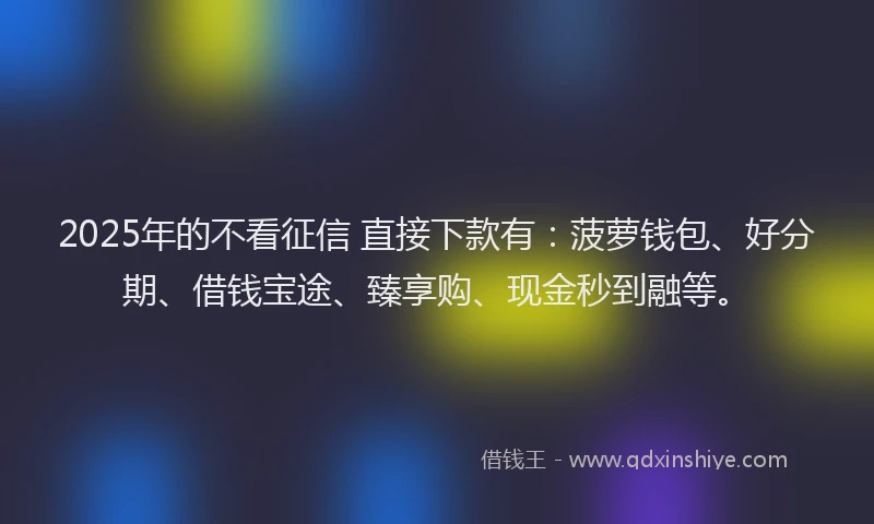 2025年的不看征信 直接下款有：菠萝钱包、好分期、借钱宝途、臻享购、现金秒到融等。