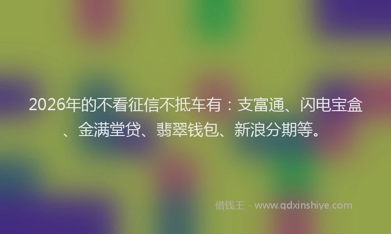 2026年的不看征信不抵车有:支富通、闪电宝盒、金满堂贷、翡翠钱包、新浪分期等。