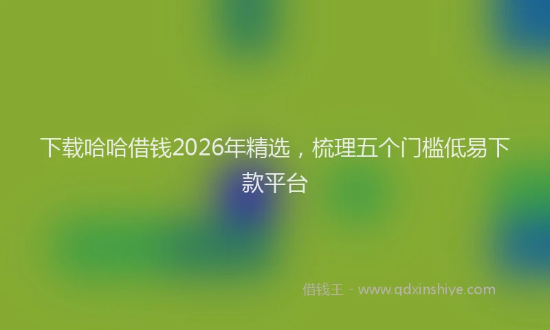 下载哈哈借钱2026年精选，梳理五个门槛低易下款平台