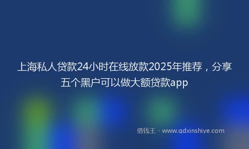 上海私人贷款24小时在线放款2025年推荐，分享五个黑户可以做大额贷款app