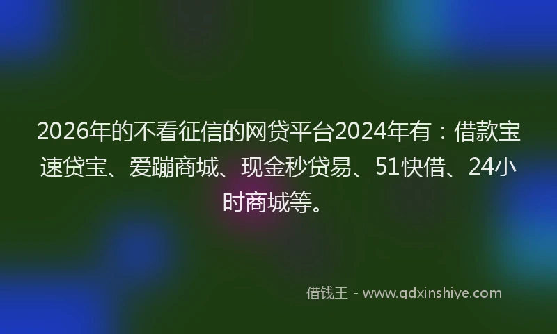 2026年的不看征信的网贷平台2024年有:借款宝速贷宝、爱蹦商城、现金秒贷易、51快借、24小时商城等。