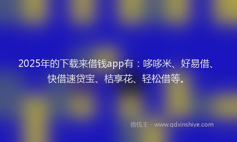 2025年的下载来借钱app有：哆哆米、好易借、快借速贷宝、桔享花、轻松借等。