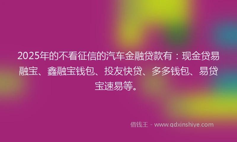 2025年的不看征信的汽车金融贷款有：现金贷易融宝、鑫融宝钱包、投友快贷、多多钱包、易贷宝速易等。