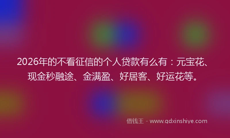 2026年的不看征信的个人贷款有么有:元宝花、现金秒融途、金满盈、好居客、好运花等。