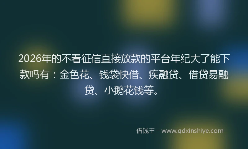 2026年的不看征信直接放款的平台年纪大了能下款吗有：金色花、钱袋快借、疾融贷、借贷易融贷、小鹅花钱等。