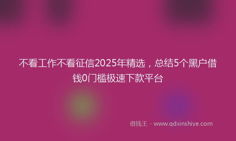 不看工作不看征信2025年精选，总结5个黑户借钱0门槛极速下款平台