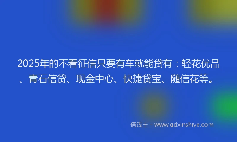 2025年的不看征信只要有车就能贷有：轻花优品、青石信贷、现金中心、快捷贷宝、随信花等。
