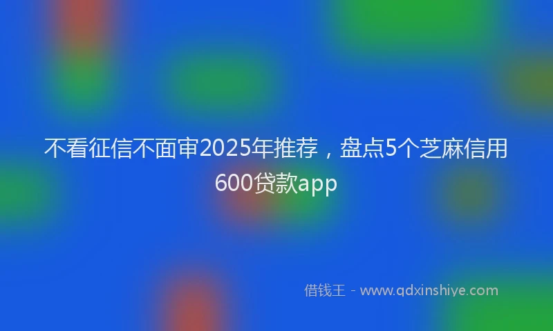 不看征信不面审2025年推荐，盘点5个芝麻信用600贷款app