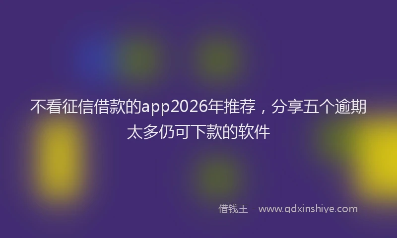 不看征信借款的app2026年推荐，分享五个逾期太多仍可下款的软件