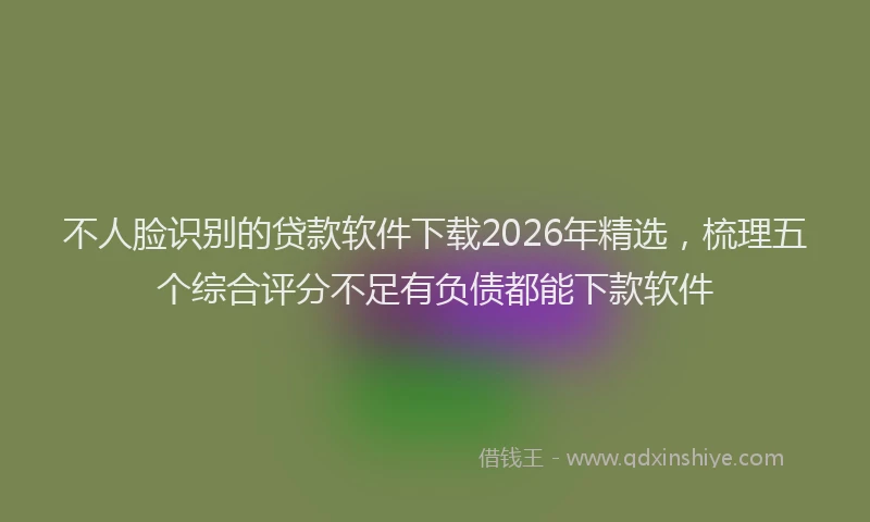 不人脸识别的贷款软件下载2026年精选，梳理五个综合评分不足有负债都能下款软件