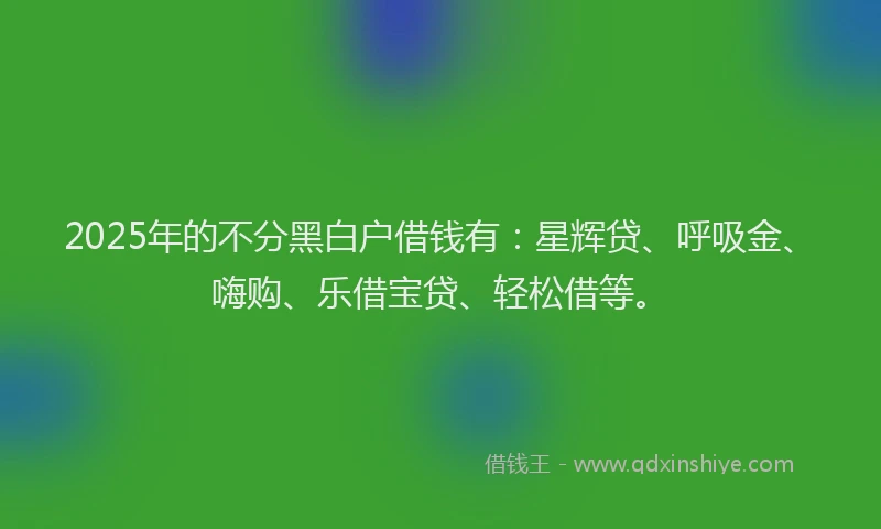 2025年的不分黑白户借钱有:星辉贷、呼吸金、嗨购、乐借宝贷、轻松借等。