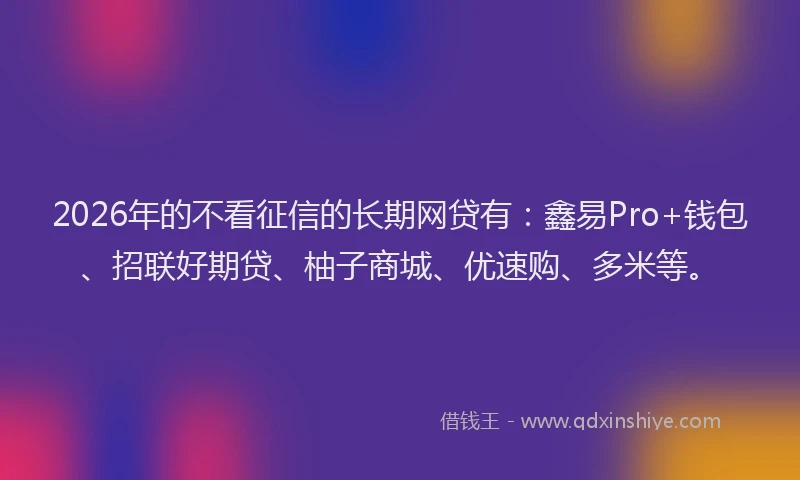 2026年的不看征信的长期网贷有：鑫易Pro+钱包、招联好期贷、柚子商城、优速购、多米等。