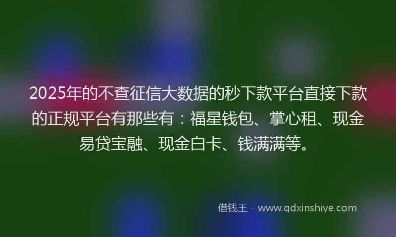 2025年的不查征信大数据的秒下款平台直接下款的正规平台有那些有：福星钱包、掌心租、现金易贷宝融、现金白卡、钱满满等。