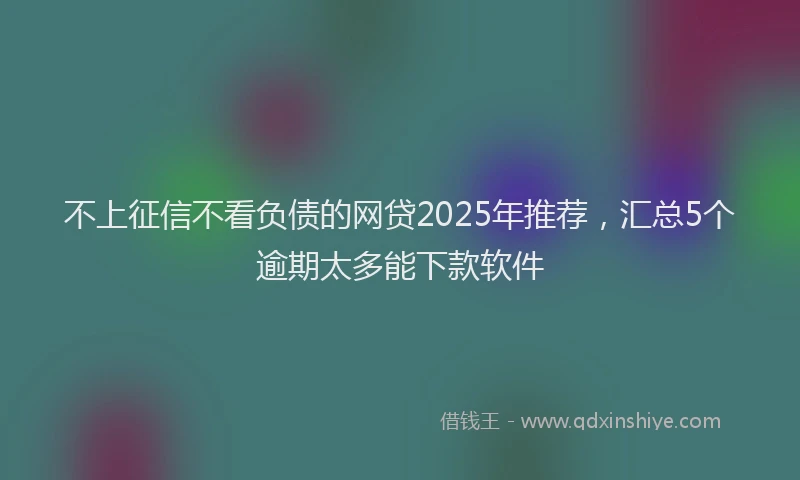 不上征信不看负债的网贷2025年推荐，汇总5个逾期太多能下款软件
