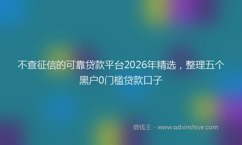 不查征信的可靠贷款平台2026年精选，整理五个黑户0门槛贷款口子