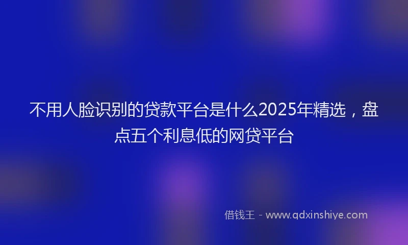 不用人脸识别的贷款平台是什么2025年精选，盘点五个利息低的网贷平台