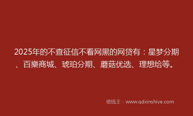 2025年的不查征信不看网黑的网贷有:星梦分期、百樂商城、琥珀分期、蘑菇优选、理想给等。