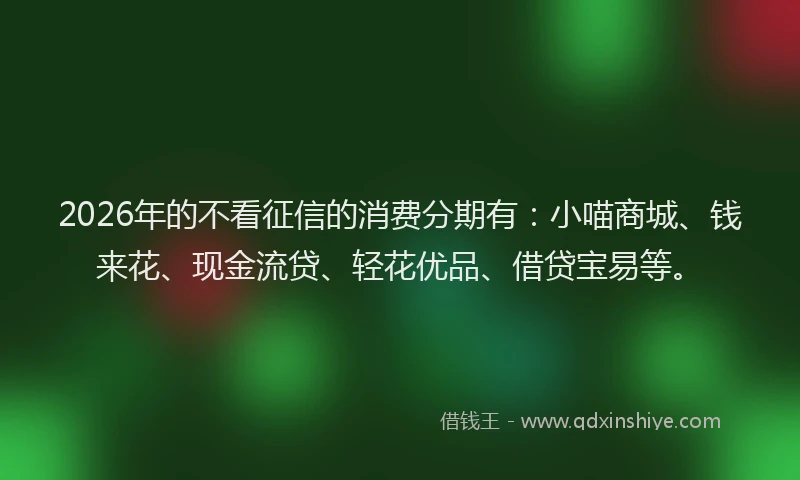 2026年的不看征信的消费分期有：小喵商城、钱来花、现金流贷、轻花优品、借贷宝易等。