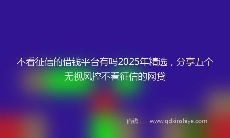 不看征信的借钱平台有吗2025年精选，分享五个无视风控不看征信的网贷