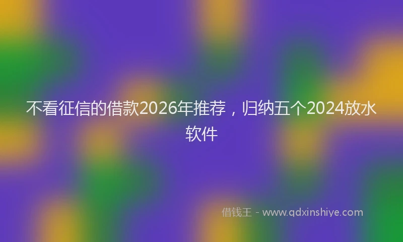 不看征信的借款2026年推荐，归纳五个2024放水软件