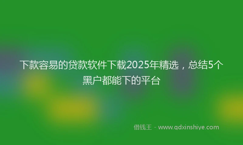 下款容易的贷款软件下载2025年精选，总结5个黑户都能下的平台