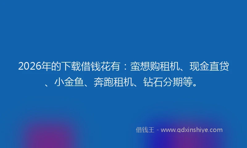 2026年的下载借钱花有：蛮想购租机、现金直贷、小金鱼、奔跑租机、钻石分期等。