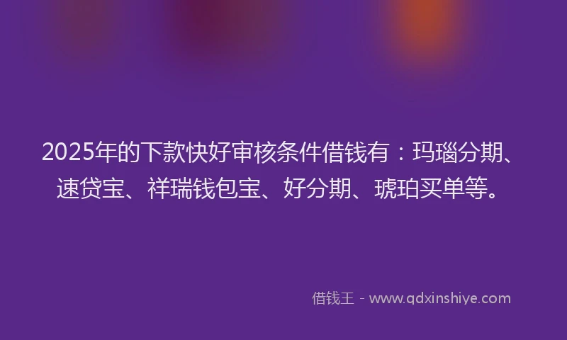 2025年的下款快好审核条件借钱有：玛瑙分期、速贷宝、祥瑞钱包宝、好分期、琥珀买单等。