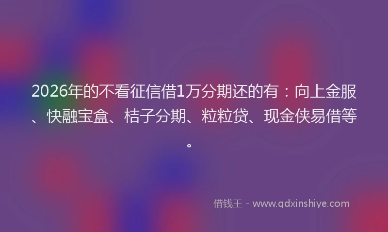 2026年的不看征信借1万分期还的有:向上金服、快融宝盒、桔子分期、粒粒贷、现金侠易借等。