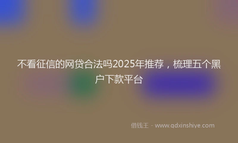 不看征信的网贷合法吗2025年推荐，梳理五个黑户下款平台