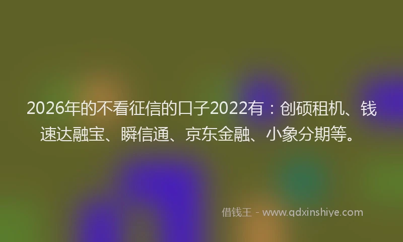 2026年的不看征信的口子2022有：创硕租机、钱速达融宝、瞬信通、京东金融、小象分期等。