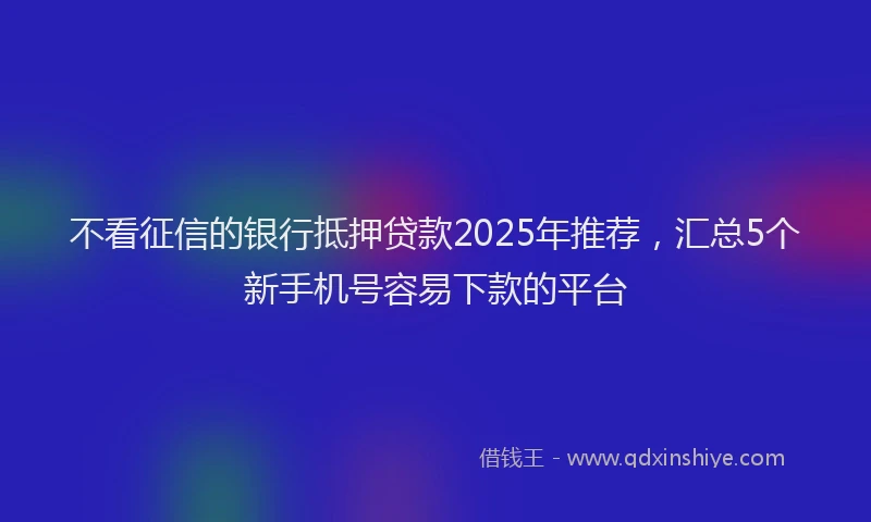 不看征信的银行抵押贷款2025年推荐，汇总5个新手机号容易下款的平台
