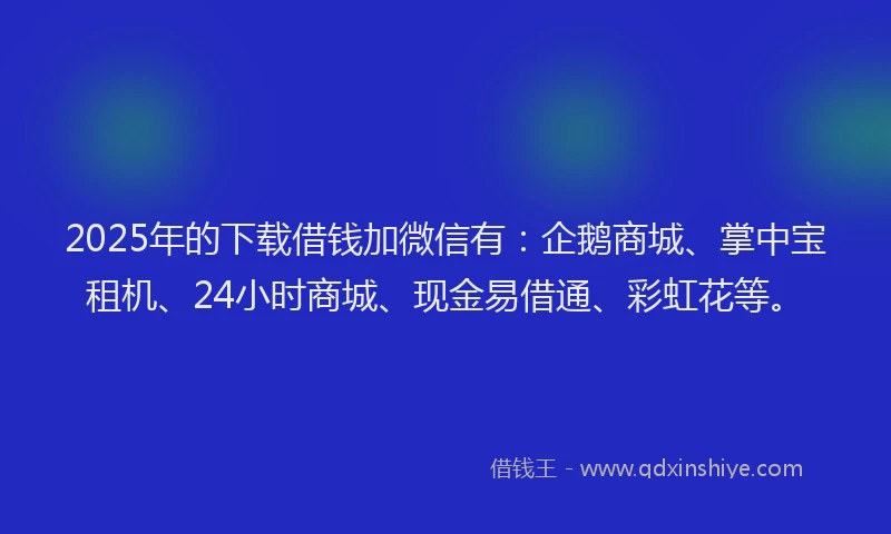 2025年的下载借钱加微信有：企鹅商城、掌中宝租机、24小时商城、现金易借通、彩虹花等。