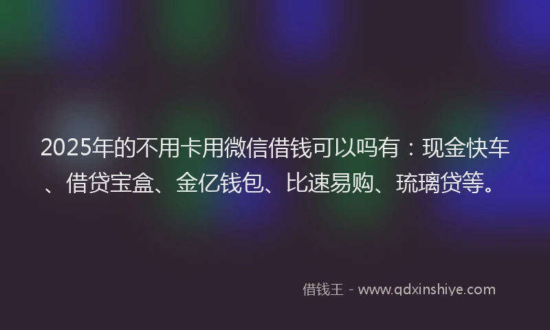 2025年的不用卡用微信借钱可以吗有：现金快车、借贷宝盒、金亿钱包、比速易购、琉璃贷等。
