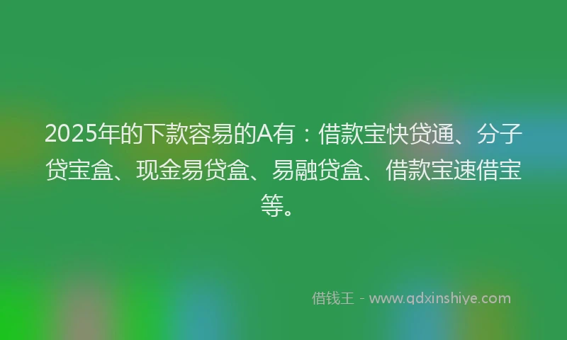 2025年的下款容易的A有：借款宝快贷通、分子贷宝盒、现金易贷盒、易融贷盒、借款宝速借宝等。
