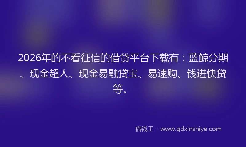 2026年的不看征信的借贷平台下载有：蓝鲸分期、现金超人、现金易融贷宝、易速购、钱进快贷等。