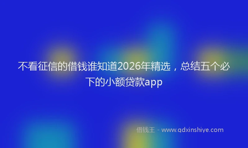 不看征信的借钱谁知道2026年精选，总结五个必下的小额贷款app