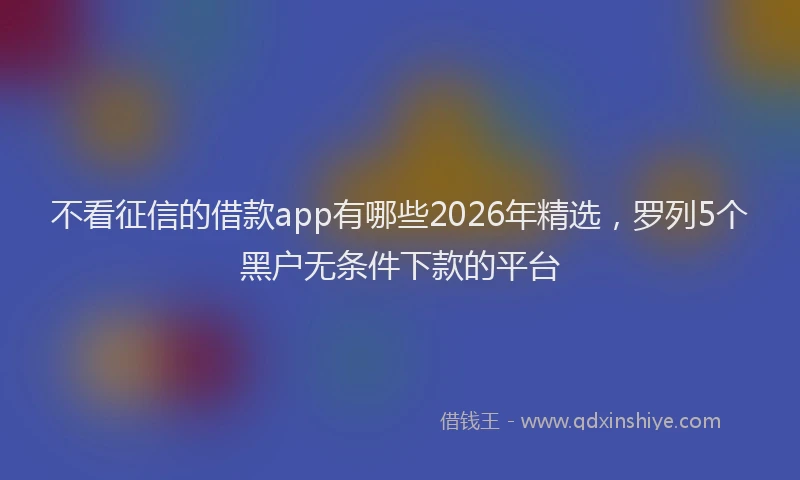 不看征信的借款app有哪些2026年精选，罗列5个黑户无条件下款的平台