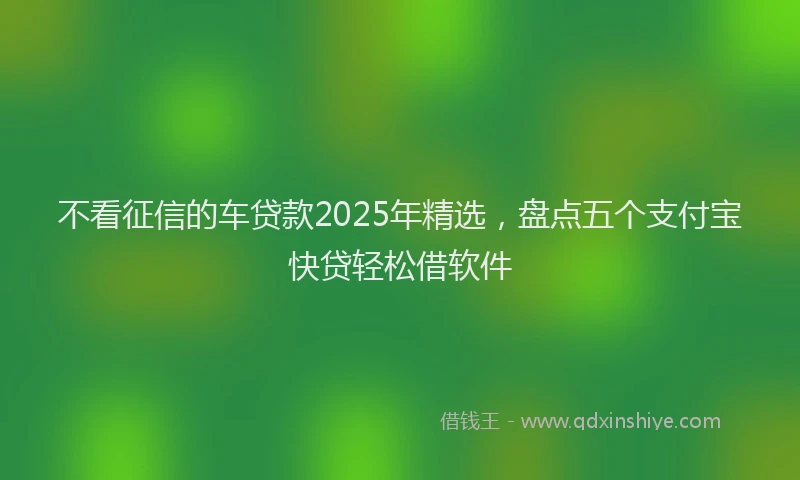 不看征信的车贷款2025年精选,盘点五个支付宝快贷轻松借软件